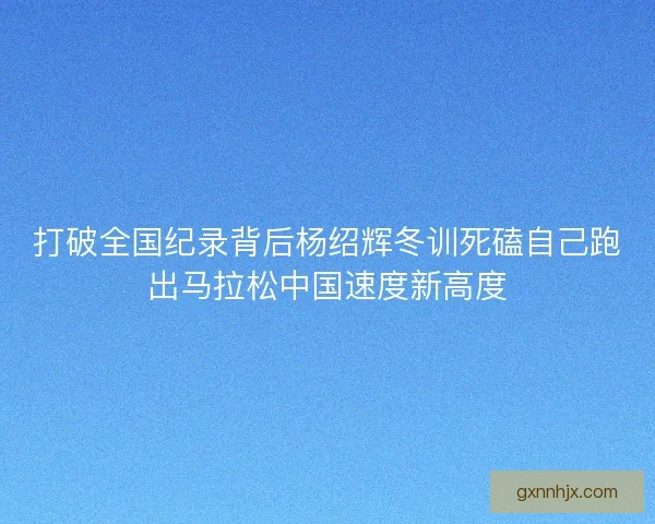打破全国纪录背后杨绍辉冬训死磕自己跑出马拉松中国速度新高度