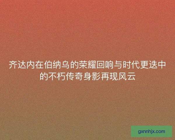 齐达内在伯纳乌的荣耀回响与时代更迭中的不朽传奇身影再现风云