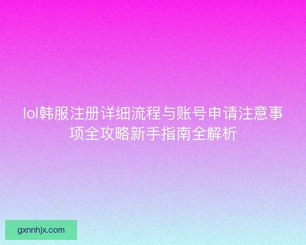 lol韩服注册详细流程与账号申请注意事项全攻略新手指南全解析