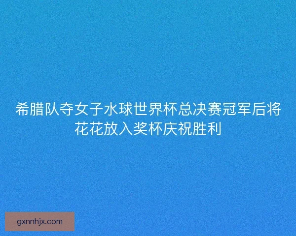 希腊队夺女子水球世界杯总决赛冠军后将花花放入奖杯庆祝胜利