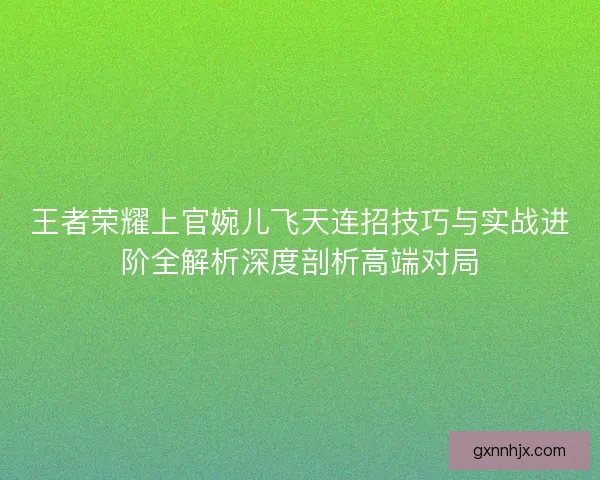 王者荣耀上官婉儿飞天连招技巧与实战进阶全解析深度剖析高端对局