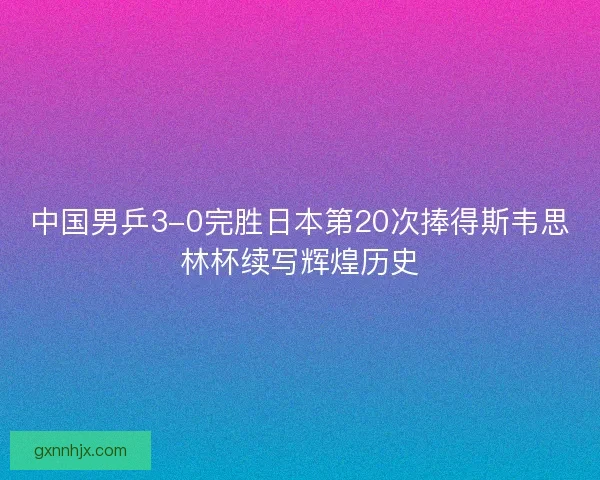 中国男乒3-0完胜日本第20次捧得斯韦思林杯续写辉煌历史